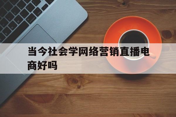 当今社会学网络营销直播电商好吗_网络营销与直播电商专业适合女生吗